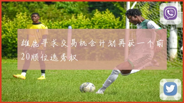 雄鹿寻求交易机会计划再获一个前20顺位选秀权