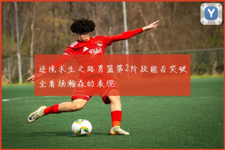 逆境求生之路男篮第2阶段能否突破全看杨瀚森的表现