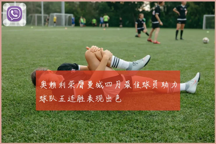 奥赖利荣膺曼城四月最佳球员助力球队五连胜表现出色