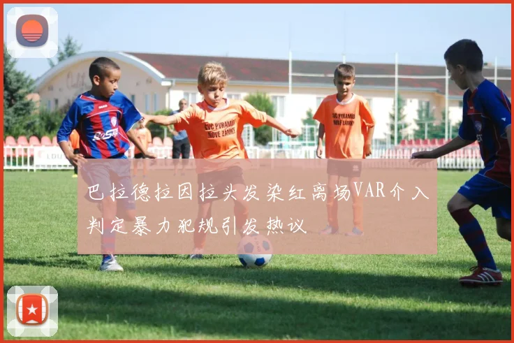 巴拉德拉因拉头发染红离场VAR介入判定暴力犯规引发热议