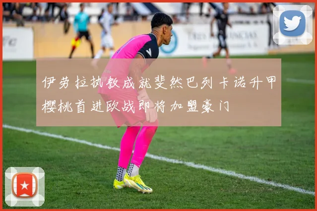 伊劳拉执教成就斐然巴列卡诺升甲樱桃首进欧战即将加盟豪门