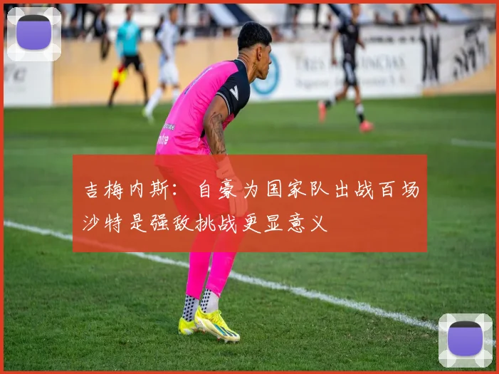 吉梅内斯：自豪为国家队出战百场沙特是强敌挑战更显意义