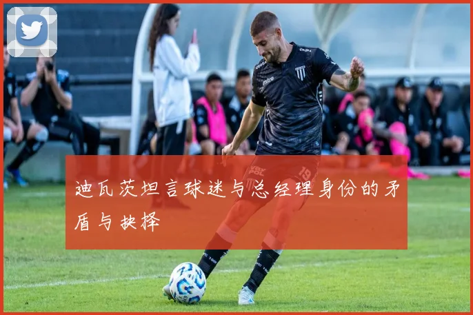 迪瓦茨坦言球迷与总经理身份的矛盾与抉择