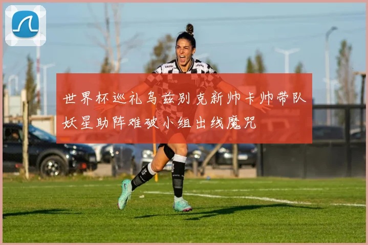 世界杯巡礼乌兹别克新帅卡帅带队妖星助阵难破小组出线魔咒