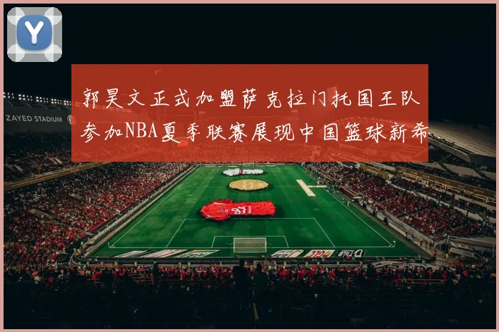郭昊文正式加盟萨克拉门托国王队参加NBA夏季联赛展现中国篮球新希望