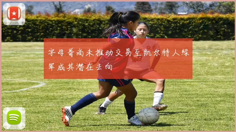 字母哥尚未推动交易至凯尔特人绿军成其潜在去向