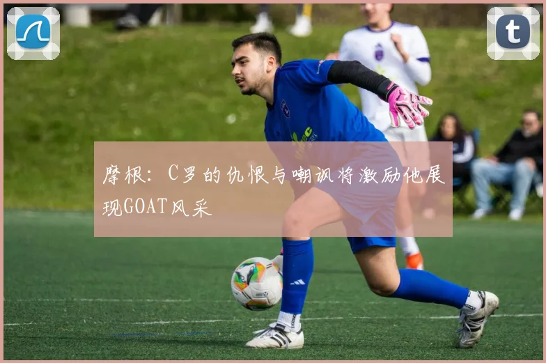 摩根：C罗的仇恨与嘲讽将激励他展现GOAT风采
