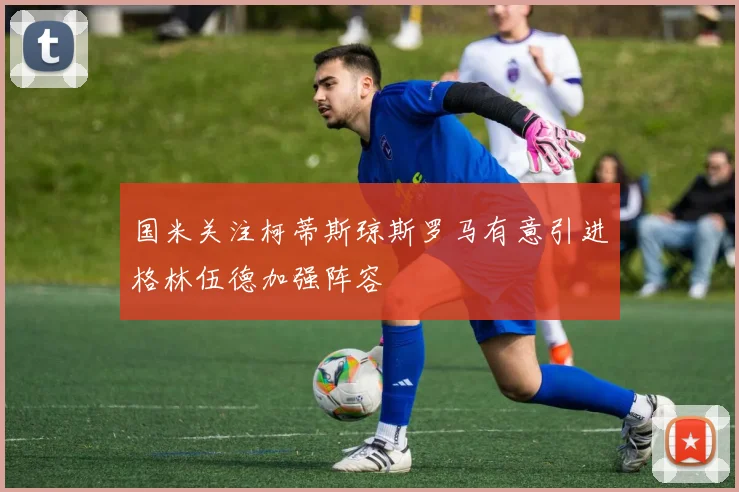 国米关注柯蒂斯琼斯罗马有意引进格林伍德加强阵容