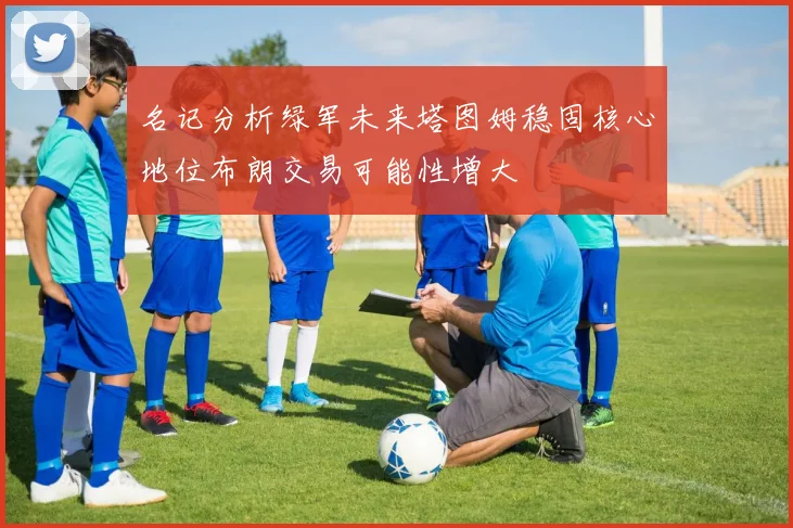 名记分析绿军未来塔图姆稳固核心地位布朗交易可能性增大