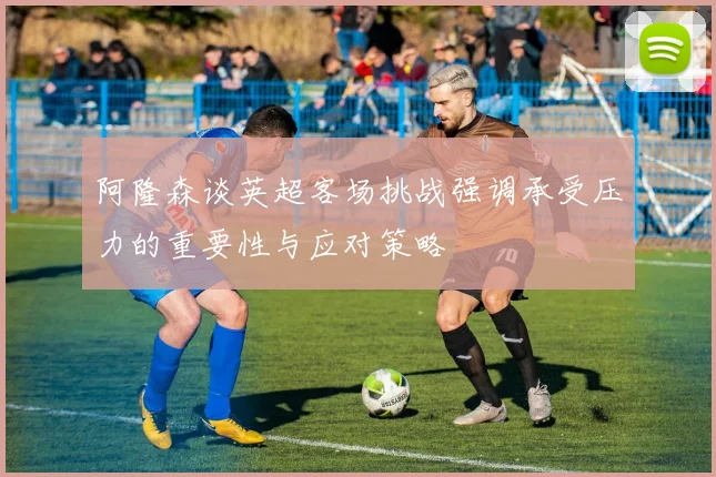 阿隆森谈英超客场挑战强调承受压力的重要性与应对策略