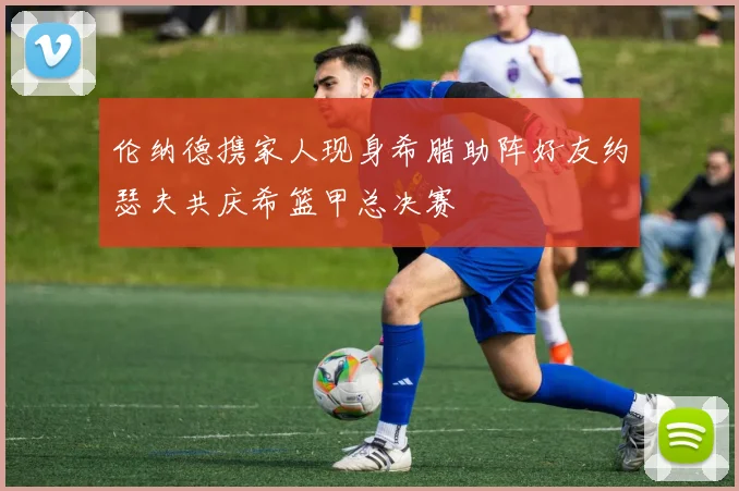 伦纳德携家人现身希腊助阵好友约瑟夫共庆希篮甲总决赛