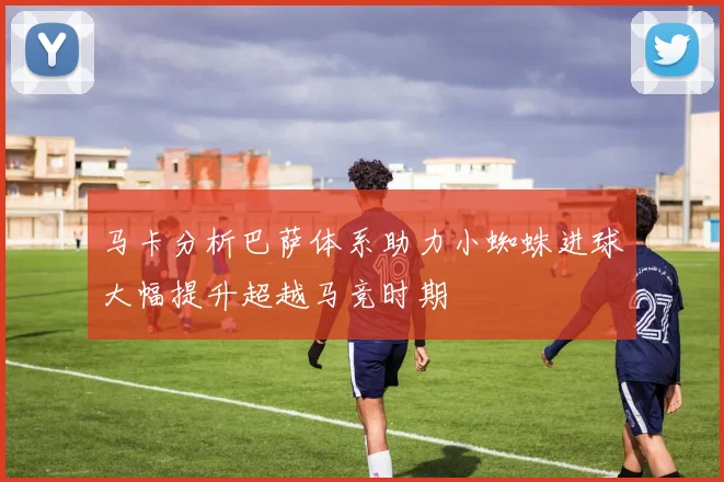 马卡分析巴萨体系助力小蜘蛛进球大幅提升超越马竞时期