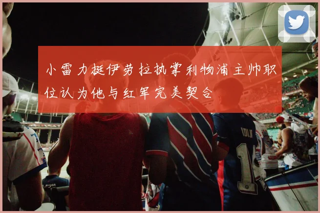 小雷力挺伊劳拉执掌利物浦主帅职位认为他与红军完美契合