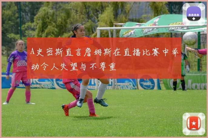 A史密斯直言詹姆斯在直播比赛中举动令人失望与不尊重