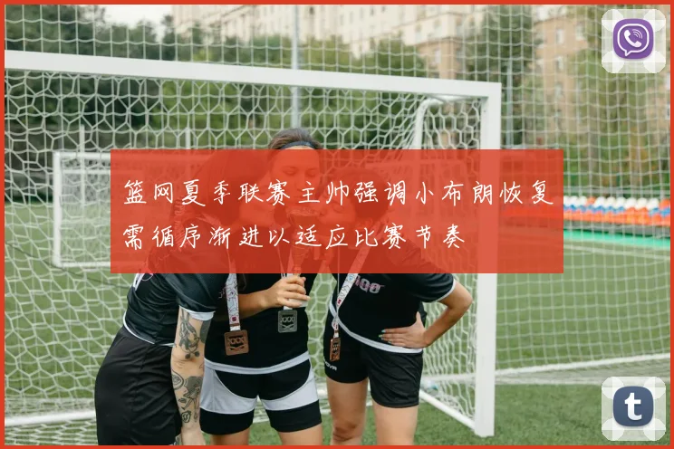 篮网夏季联赛主帅强调小布朗恢复需循序渐进以适应比赛节奏