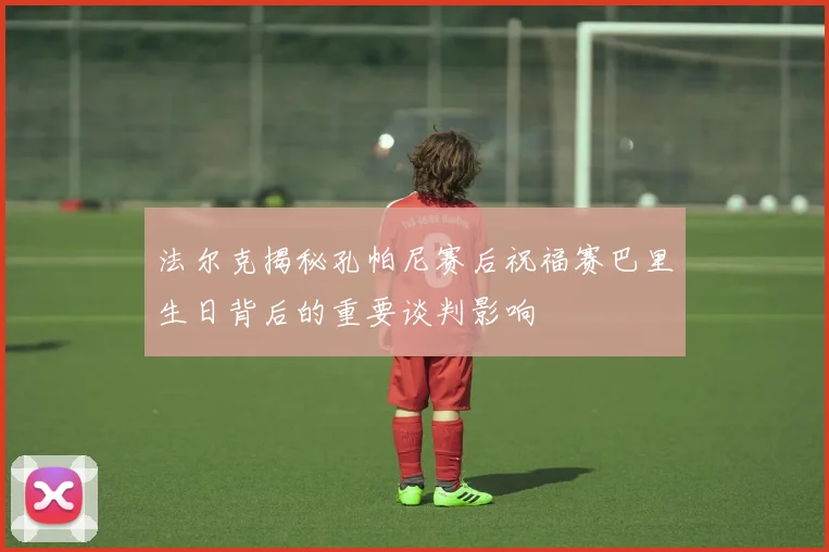 法尔克揭秘孔帕尼赛后祝福赛巴里生日背后的重要谈判影响