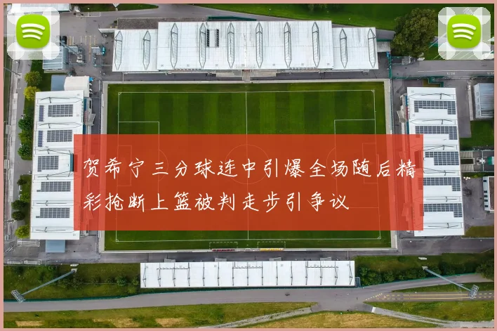 贺希宁三分球连中引爆全场随后精彩抢断上篮被判走步引争议
