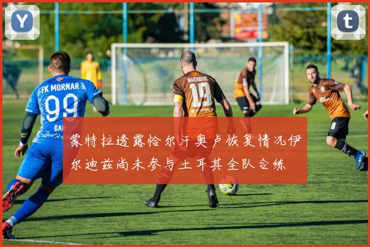 蒙特拉透露恰尔汗奥卢恢复情况伊尔迪兹尚未参与土耳其全队合练