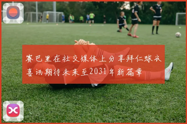 赛巴里在社交媒体上分享拜仁球衣喜讯期待未来至2031年新篇章