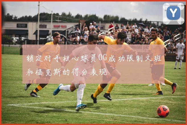 锁定对手核心球员OG成功限制文班和福克斯的得分表现