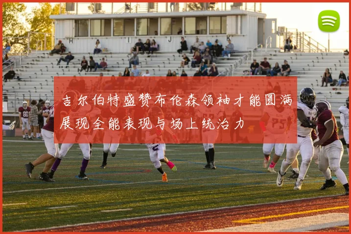 吉尔伯特盛赞布伦森领袖才能圆满展现全能表现与场上统治力