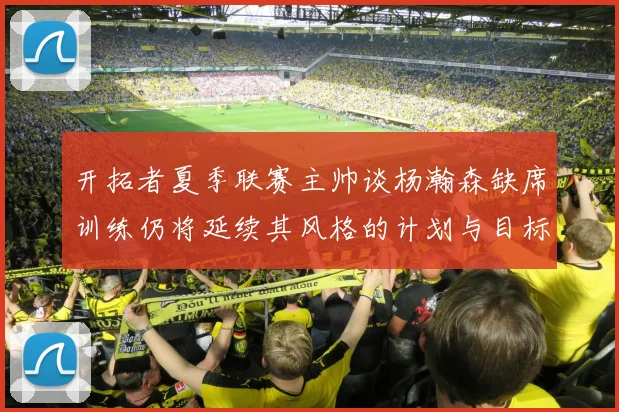 开拓者夏季联赛主帅谈杨瀚森缺席训练仍将延续其风格的计划与目标