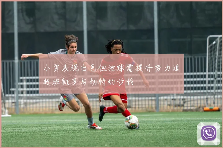 小贾表现出色但控球需提升努力追赶班凯罗与切特的步伐