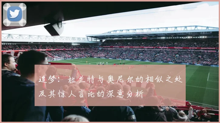 追梦：杜兰特与奥尼尔的相似之处及其惊人言论的深意分析