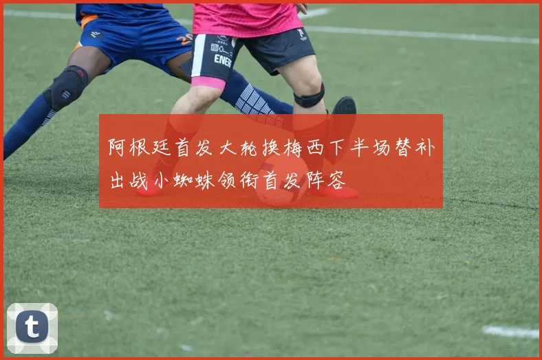 阿根廷首发大轮换梅西下半场替补出战小蜘蛛领衔首发阵容