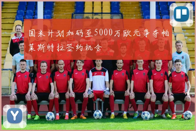 国米计划加码至5000万欧元争夺帕莱斯特拉签约机会
